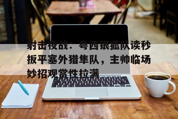 射击夜战：粤西银狐队读秒扳平塞外猎隼队，主帅临场妙招观赏性拉满的简单介绍