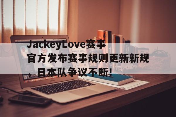 JackeyLove赛事官方发布赛事规则更新新规，日本队争议不断！的简单介绍